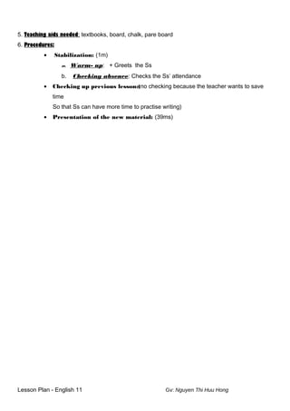 5. Teaching aids needed: textbooks, board, chalk, pare board
6. Procedures:
• Stabilization: (1m)
m. Warm- up: + Greets the Ss
b. Checking absence: Checks the Ss’ attendance
• Checking up previous lesson:(no checking because the teacher wants to save
time
So that Ss can have more time to practise writing)
• Presentation of the new material: (39ms)
Lesson Plan - English 11 Gv: Nguyen Thi Huu Hong
 