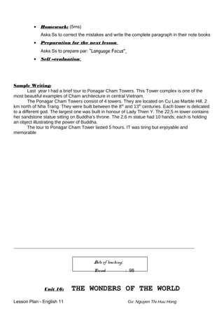 • Homework: (5ms)
Asks Ss to correct the mistakes and write the complete paragraph in their note books
• Preparation for the next lesson:
Asks Ss to prepare par: “Language Focus”
• Self –evaluation:
Sample Writing:
Last year I had a brief tour to Ponagar Cham Towers. This Tower complex is one of the
most beautiful examples of Cham architecture in central Vietnam.
The Ponagar Cham Towers consist of 4 towers. They are located on Cu Lao Marble Hill, 2
km north of Nha Trang. They were built between the 8th
and 13th
centuries. Each tower is delicated
to a different god. The largest one was built in honour of Lady Thien Y. The 22,5 m tower contains
her sandstone statue sitting on Buddha’s throne. The 2,6 m statue had 10 hands; each is holding
an object illustrating the power of Buddha.
The tour to Ponagar Cham Tower lasted 5 hours. IT was tiring but enjoyable and
memorable
________________________________________________________________________________________________
Date of teaching:
Period : 98
Unit 16: THE WONDERS OF THE WORLD
Lesson Plan - English 11 Gv: Nguyen Thi Huu Hong
 