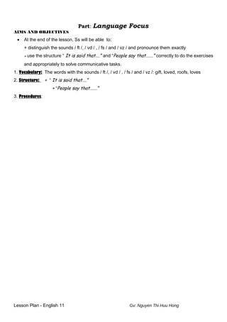 Part: Language Focus
AIMS AND OBJECTIVES
• At the end of the lesson, Ss will be able to:
+ distinguish the sounds / ft /, / vd / , / fs / and / vz / and pronounce them exactly
+ use the structure “ It is said that….” and “People say that…….” correctly to do the exercises
and appropriately to solve communicative tasks.
1. Vocabulary: The words with the sounds / ft /, / vd / , / fs / and / vz /: gift, loved, roofs, loves
2. Structure: + “ It is said that….”
+ “People say that…….”
3. Procedures:
Lesson Plan - English 11 Gv: Nguyen Thi Huu Hong
 