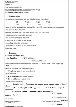 Lesson Plan - English 11 Gv: Nguyen Thi Huu Hong
I. Warm- up (5ms)
-greets Ss
-has a short chat with Ss
II. Checking up Previous knowledge( no checking)
III. Content of the lesson (35ms)
• Pronunciation
-writes these words on the b/b, and asks Ss to read them aloud:
gift loved laughs loves
/ ft / / vd / / fs / / vz /
-asks Ss to give words with the sounds / ft /, / vd / , / fs / and / vz / as much as possible
-has Ss read aloud the words
-tells the aim of the task : the sounds / ft /, / vd / , / fs / and / vz /
-introduces some more in the text book
-has Ss listen and repeat the words
-calls some Ss to stand up and repeat
-helps Ss practice the sentences
-calls some Ss to stand up and practice them
-gives feedback
• Grammar
Revision and Exercises
A. Revision: + “ It is said that….”
+ “People say that…….”
-helps Ss to revise the special passive structure” “ It is said that….” and “People say
that…….”
-asks Ss to change into the passive voice
People say that he is a good student.
-gives feedback
-> It is said that he is a good student.
-> He is said to be a good student.
-introduces the structures:
People/ they + Verb (think, say, suppose, believe, consider, report, …) that +
clause
-> It is + thought , said, supposed, ………that + clause ( original
sentence)
-> Subject2 + to be + thought , said, supposed, …
a. V2 : simple
present : To- inf
b. V2 : simple past
or present
perfect :
To have + P.P
c. V2 : present
 
