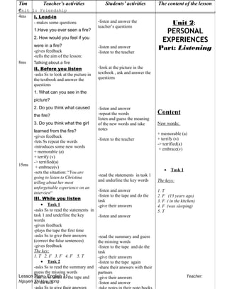 Unit 1: Friendship .
Lesson Plan - English 11 Teacher:
Nguyen Thi Huu Hong
Tim
e
Teacher’s activities Students’ activities The content of the lesson
4ms
8ms
15ms
I. Lead-in
- makes some questions
1.Have you ever seen a fire?
2. How would you feel if you
were in a fire?
-gives feedback
-tells the aim of the lesson:
Talking about a fire
II. Before you listen
-asks Ss to look at the picture in
the textbook and answer the
questions
1. What can you see in the
picture?
2. Do you think what caused
the fire?
3. Do you think what the girl
learned from the fire?
-gives feedback
-lets Ss repeat the words
-introduces some new words
+ memorable (a)
+ terrify (v)
-> terrified(a)
+ embrace(v)
-sets the situation: “You are
going to listen to Christina
telling about her most
unforgettable experience on an
interview“
III. While you listen
• Task 1
-asks Ss to read the statements in
task 1 and underline the key
words
-gives feedback
-plays the tape the first time
-asks Ss to give their answers
(correct the false sentences)
-gives feedback
The key:
1. T 2. F 3. F 4. F 5. T
• Task 2
-asks Ss to read the summary and
guess the missing words
-has Ss to listen to the tape and
do the task
-asks Ss to give their answers
-listen and answer the
teacher’s questions
-listen and answer
-listen to the teacher
-look at the picture in the
textbook , ask and answer the
questions
-listen and answer
-repeat the words
listen and guess the meaning
of the new words and take
notes
-listen to the teacher
-read the statements in task 1
and underline the key words
-listen and answer
-listen to the tape and do the
task
-give their answers
-listen and answer
-read the summary and guess
the missing words
-listen to the tape and do the
task
-give their answers
-listen to the tape again
-share their answers with their
partners
-give their answers
-listen and answer
Unit 2:
PERSONAL
EXPERIENCES
Part: Listening
Content
New words:
+ memorable (a)
+ terrify (v)
-> terrified(a)
+ embrace(v)
• Task 1
The keys:
1. T
2. F (13 years ago)
3. F ( in the kitchen)
4. F (was sleeping)
5. T
 
