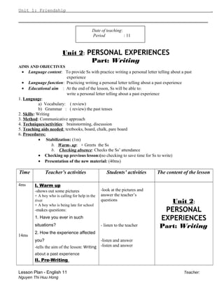 Unit 1: Friendship .
_____________________________________________
Date of teaching:
Period : 11
Unit 2: PERSONAL EXPERIENCES
Part: Writing
AIMS AND OBJECTIVES
• Language content: To provide Ss with practice writing a personal letter telling about a past
experience
• Language function: Practicing writing a personal letter telling about a past experience
• Educational aim : At the end of the lesson, Ss will be able to:
write a personal letter telling about a past experience
1. Language:
a) Vocabulary: ( review)
b) Grammar : ( review) the past tenses
2. Skills: Writing
3. Method: Communicative approach
4. Techniques/activities: brainstorming, discussion
5. Teaching aids needed: textbooks, board, chalk, pare board
6. Procedures:
• Stabilization: (1m)
b. Warm- up: + Greets the Ss
b. Checking absence: Checks the Ss’ attendance
• Checking up previous lesson:(no checking to save time for Ss to write)
• Presentation of the new material: (40ms)
Time Teacher’s activities Students’ activities The content of the lesson
4ms
14ms
I. Warm up
-shows out some pictures
+ A boy who is calling for help in the
river
+ A boy who is being late for school
-makes questions:
1. Have you ever in such
situations?
2. How the experience affected
you?
-tells the aim of the lesson: Writing
about a past experience
II. Pre-Writing
-look at the pictures and
answer the teacher’s
questions
- listen to the teacher
-listen and answer
-listen and answer
Unit 2:
PERSONAL
EXPERIENCES
Part: Writing
Lesson Plan - English 11 Teacher:
Nguyen Thi Huu Hong
 