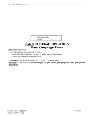 Unit 1: Friendship .
_________________________________________________________________
Date of teaching:
Period : 12
Unit 2: PERSONAL EXPERIENCES
Part: Language Focus
AIMS AND OBJECTIVES
• At the end of the lesson, Ss will be able to:
+ distinguish the sounds /m / , / n/ and / / and pronounce them exactly
+ master the tenses and use them correctly
1. Vocabulary: the words the sounds /m / , / n/ and / / in: snow, wrong …
2. Structure: Revision: The present simple, the past simple, past progressive and past perfect
3. Procedures:
Lesson Plan - English 11 Teacher:
Nguyen Thi Huu Hong
 
