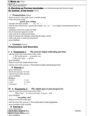 Unit 1: Friendship .
Lesson Plan - English 11 Teacher:
Nguyen Thi Huu Hong
I. Warm- up (5ms)
-greets Ss
-has a short chat with Ss
II. Checking up Previous knowledge ( no checking because the lesson is long)
III. Content of the lesson (35ms)
• Pronunciation (10ms)
-draws on the b/ a face with a nose, a mouth smiling
-writes down the words:
mouth, nose, smiling
-introduce the three sounds: / m , / n/ , / /
-tells the aim of the lesson : practice the sounds / m , / n/ , / / in a single word and practise them in
sentences
-introduces some more in the text book
-has Ss listen and repeat the words
-calls some Ss to stand up and repeat
-helps Ss practice the dialogue containing the target sounds
-calls some pairs to stand up and practice
-gives feedback
• Grammar (25ms)
Presentation and Exercises
I. A. Presentation 1 : The present simple indicating past time
-asks Ss to give the correct form of the Verbs
1. The earth( move)….. around the sun.
2. She never (get)…….up late
-gives feedback
-helps Ss revise the simple present tense
-tells the aim of the exercise 1: The present simple indicating past time
B. Exercise 1:
-gives instructions
-lets Ss do exercise 1 in 3 ms
-asks Ss to give their answers
- gives feedback
The keys:
1.invites 2. sets
3. gets 4. waves
5. promises 6. ….
II. A. Presentation 2 : The simple past or past progressive
-asks Ss to give the correct form of the Verbs
When I (go)…. to school yesterday, I ( meet)…. him
-gives feedback
“ was going / met”
-helps Ss revise the simple past
-tells the aim of the exercise 2: The simple past or past progressive
-gives examples in the textbook
B. Exercise 2:
-gives instructions
-lets Ss do exercise 1 in 3 ms
-asks Ss to give their answers
-gives feedback
 