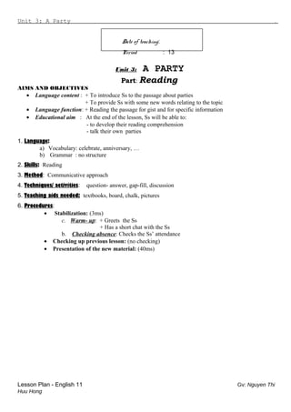 Unit 3: A Party .
Date of teaching:
Period : 13
Unit 3: A PARTY
Part: Reading
AIMS AND OBJECTIVES
• Language content : + To introduce Ss to the passage about parties
+ To provide Ss with some new words relating to the topic
• Language function: + Reading the passage for gist and for specific information
• Educational aim : At the end of the lesson, Ss will be able to:
- to develop their reading comprehension
- talk their own parties
1. Language:
a) Vocabulary: celebrate, anniversary, …
b) Grammar : no structure
2. Skills: Reading
3. Method: Communicative approach
4. Techniques/ activities: question- answer, gap-fill, discussion
5. Teaching aids needed: textbooks, board, chalk, pictures
6. Procedures:
• Stabilization: (3ms)
c. Warm- up: + Greets the Ss
+ Has a short chat with the Ss
b. Checking absence: Checks the Ss’ attendance
• Checking up previous lesson: (no checking)
• Presentation of the new material: (40ms)
Lesson Plan - English 11 Gv: Nguyen Thi
Huu Hong
 