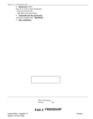 Unit 1: Friendship .
• Homework: (4ms)
Asks Ss to write in their notebooks:
+ learn the lesson well.
+ talk about your best friend
• Preparation for the next lesson:
Asks Ss to prepare part: “Speaking”
• Self –evaluation:
________________________________________________________________________________________
Date of teaching:
Period : 04
Unit 1: FRIENDSHIP
Lesson Plan - English 11 Teacher:
Nguyen Thi Huu Hong
 