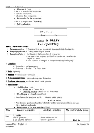 Unit 3: A Party .
• Homework: (2ms)
Asks Ss to write in their notebooks:
+ learn the lesson well.
+ talk about their own parties
• Preparation for the next lesson:
Asks Ss to prepare part: “Speaking”
• Self –evaluation:
_________________________________________________________________________________________
Date of teaching :
Period : 14
Unit 3: A PARTY
Part: Speaking
AIMS AND OBJECTIVES
• Language content : + To enable Ss to use appropriate language to talk about parties
• Language function: + Talking about the past parties
• Educational aim : By the end of the lesson, Ss will be able to:
+ use appropriate language to talk about parties and know how to
organize a party
+ have a chance to take part in competition to organize a party
1. Language:
a) Vocabulary: old Vocabulary
b) Grammar : Revise: The future tense
2. Skills: Speaking
3. Method: Communicative approach
4. Techniques/activities: pair work, role-play, discussion
5. Teaching aids needed: textbooks, board, chalk, pictures
6. Procedures:
• Stabilization: (1ms)
e. Warm- up: + Greets the Ss
f. Checking absence: Checks the Ss’ attendance
• Checking up previous lesson: (5ms)
+ Asks Ss to write some new words : + ñaùm cöôùi vaøng
+ leã kæ nieäm
+ Asks Ss some questions about Lisa’s birthday and the anniversary of Rosa and Luis
+ Gives feedback and marks
• Presentation of the new material: (37ms)
Time Teacher’s activities Students’ activities The content of the lesson
4ms
I. Lead-in
-makes questions:
1. Do you like parties?
-listen and answer the
teacher’s questions Unit 3:
Lesson Plan - English 11 Gv: Nguyen Thi
Huu Hong
 