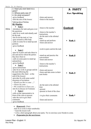 Unit 3: A Party .
33ms
2. Have you ever been to a
party?
3. Whose party was it?
4. On what occasion?
-gives feedback
-tells the aim of the lesson:
Talking about Parties
III. Practice
• Task 1
-introduces the task and goes over
the questions
-asks Ss to work individually and
do the task
-lets Ss do the task in 5 ms
-goes around to offer help
-calls on some Ss to stand up and
perform
-gives feedback
• Task 2
-puts Ss in pairs and asks them to
ask and answer about the parties
they have been to
-calls on some pairs to stand up
and perform
-gives feedback
• Task 3
-gives instructions
-asks Ss to work in groups and do
the task following the
suggestions (the chart – at the
end of the lesson)
-provides Ss with some useful
structures of invitation:
+ Would you like to come …?
+ Please do come ….
+ We would love to have you …
-lets Ss to discuss in 8 minutes
• Task 4
-calls on the representative in
front of the class to present
-asks the rest to give their
comments
-gives feedback
-listen and answer
-listen to the teacher
-listen to the teacher
-listen to the teacher’s
instructions
-do the task in the allotted
time
-stand up and perform
-listen and answer
-work in pairs and do the task
-stand up and practice the
conversation
-listen and answer
-listen to the teacher’s
instructions
-listen and answer
-listen and take notes in their
note books
-do the task in the allotted
time
-present
-present in front of the class
- to give their comments
-listen and answer
A PARTY
Part: Speaking
Content
• Task 1
• Task 2
• Task 3
• Task 4
• Homework: (2ms)
Asks Ss to write in their notebooks:
+ learn the lesson well.
+ write a short paragraph about your party. Try to convince your friends to come.
• Preparation for the next lesson:
Lesson Plan - English 11 Gv: Nguyen Thi
Huu Hong
 
