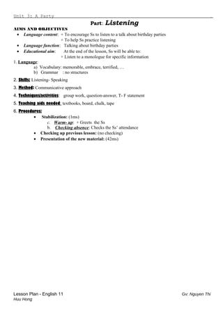 Unit 3: A Party .
Part: Listening
AIMS AND OBJECTIVES
• Language content: + To encourage Ss to listen to a talk about birthday parties
+ To help Ss practice listening
• Language function: Talking about birthday parties
• Educational aim: At the end of the lesson, Ss will be able to:
+ Listen to a monologue for specific information
1. Language:
a) Vocabulary: memorable, embrace, terrified, …
b) Grammar : no structures
2. Skills: Listening- Speaking
3. Method: Communicative approach
4. Techniques/activities: group work, question-answer, T- F statement
5. Teaching aids needed: textbooks, board, chalk, tape
6. Procedures:
• Stabilization: (1ms)
c. Warm- up: + Greets the Ss
b. Checking absence: Checks the Ss’ attendance
• Checking up previous lesson: (no checking)
• Presentation of the new material: (42ms)
Lesson Plan - English 11 Gv: Nguyen Thi
Huu Hong
 