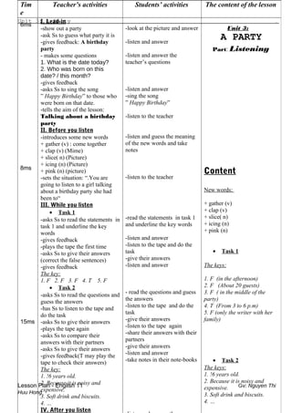 Unit 3: A Party .
Lesson Plan - English 11 Gv: Nguyen Thi
Huu Hong
Tim
e
Teacher’s activities Students’ activities The content of the lesson
6ms
8ms
15ms
I. Lead-in
-show out a party
-ask Ss to guess what party it is
-gives feedback: A birthday
party
- makes some questions
1. What is the date today?
2. Who was born on this
date? / this month?
-gives feedback
-asks Ss to sing the song
” Happy Birthday” to those who
were born on that date.
-tells the aim of the lesson:
Talking about a birthday
party
II. Before you listen
-introduces some new words
+ gather (v) : come together
+ clap (v) (Mime)
+ slice( n) (Picture)
+ icing (n) (Picture)
+ pink (n) (picture)
-sets the situation: “.You are
going to listen to a girl talking
about a birthday party she had
been to“
III. While you listen
• Task 1
-asks Ss to read the statements in
task 1 and underline the key
words
-gives feedback
-plays the tape the first time
-asks Ss to give their answers
(correct the false sentences)
-gives feedback
The key:
1. F 2. F 3. F 4. T 5. F
• Task 2
-asks Ss to read the questions and
guess the answers
-has Ss to listen to the tape and
do the task
-asks Ss to give their answers
-plays the tape again
-asks Ss to compare their
answers with their partners
-asks Ss to give their answers
-gives feedback(T may play the
tape to check their answers)
The key:
1. !6 years old.
2. Because it is noisy and
expensive.
3. Soft drink and biscuits.
4. …
IV. After you listen
-look at the picture and answer
-listen and answer
-listen and answer the
teacher’s questions
-listen and answer
-sing the song
” Happy Birthday”
-listen to the teacher
-listen and guess the meaning
of the new words and take
notes
-listen to the teacher
-read the statements in task 1
and underline the key words
-listen and answer
-listen to the tape and do the
task
-give their answers
-listen and answer
- read the questions and guess
the answers
-listen to the tape and do the
task
-give their answers
-listen to the tape again
-share their answers with their
partners
-give their answers
-listen and answer
-take notes in their note-books
Unit 3:
A PARTY
Part: Listening
Content
New words:
+ gather (v)
+ clap (v)
+ slice( n)
+ icing (n)
+ pink (n)
• Task 1
The keys:
1. F (in the afternoon)
2. F (About 20 guests)
3. F ( in the middle of the
party)
4. T (From 3 to 6 p.m)
5. F (only the writer with her
family)
• Task 2
The keys:
1. !6 years old.
2. Because it is noisy and
expensive.
3. Soft drink and biscuits.
4. …
 