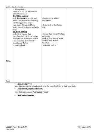 Unit 3: A Party .
15ms
5ms
+ The signature
-asks Ss to use the information
above to do task 3
III. While-writing
-ask Ss to work in groups and
write a letter of invitation basing
on the suggestions above
-lets Ss do the task in 15 ms
-goes around to observe and offer
help
IV. Post writing
-asks Ss to change their
paperboards & check each other
-selects some to hang on the b/b
-has Ss correct their friends’
mistakes on the b/b
-gives feedback
-listen to the teacher’s
instructions
-do the task in the allotted
time
-change their papers to check
each other
-look at their friends’ work
-correct their friends’
mistakes
-listen and answer
• Homework: (1ms)
Asks Ss to correct the mistakes and write the complete letter in their note books
• Preparation for the next lesson:
Asks Ss to prepare par: “Language Focus”
• Self –evaluation:
Lesson Plan - English 11 Gv: Nguyen Thi
Huu Hong
 