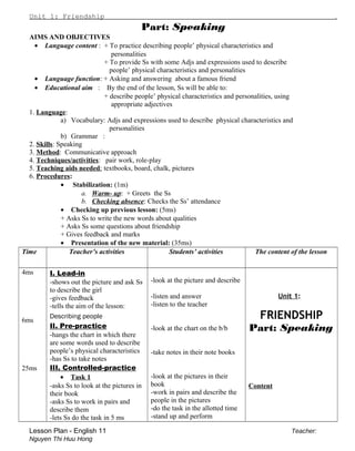 Unit 1: Friendship .
Part: Speaking
AIMS AND OBJECTIVES
• Language content : + To practice describing people’ physical characteristics and
personalities
+ To provide Ss with some Adjs and expressions used to describe
people’ physical characteristics and personalities
• Language function: + Asking and answering about a famous friend
• Educational aim : By the end of the lesson, Ss will be able to:
+ describe people’ physical characteristics and personalities, using
appropriate adjectives
1. Language:
a) Vocabulary: Adjs and expressions used to describe physical characteristics and
personalities
b) Grammar :
2. Skills: Speaking
3. Method: Communicative approach
4. Techniques/activities: pair work, role-play
5. Teaching aids needed: textbooks, board, chalk, pictures
6. Procedures:
• Stabilization: (1m)
a. Warm- up: + Greets the Ss
b. Checking absence: Checks the Ss’ attendance
• Checking up previous lesson: (5ms)
+ Asks Ss to write the new words about qualities
+ Asks Ss some questions about friendship
+ Gives feedback and marks
• Presentation of the new material: (35ms)
Time Teacher’s activities Students’ activities The content of the lesson
4ms
6ms
25ms
I. Lead-in
-shows out the picture and ask Ss
to describe the girl
-gives feedback
-tells the aim of the lesson:
Describing people
II. Pre-practice
-hangs the chart in which there
are some words used to describe
people’s physical characteristics
-has Ss to take notes
III. Controlled-practice
• Task 1
-asks Ss to look at the pictures in
their book
-asks Ss to work in pairs and
describe them
-lets Ss do the task in 5 ms
-look at the picture and describe
-listen and answer
-listen to the teacher
-look at the chart on the b/b
-take notes in their note books
-look at the pictures in their
book
-work in pairs and describe the
people in the pictures
-do the task in the allotted time
-stand up and perform
Unit 1:
FRIENDSHIP
Part: Speaking
Content
Lesson Plan - English 11 Teacher:
Nguyen Thi Huu Hong
 