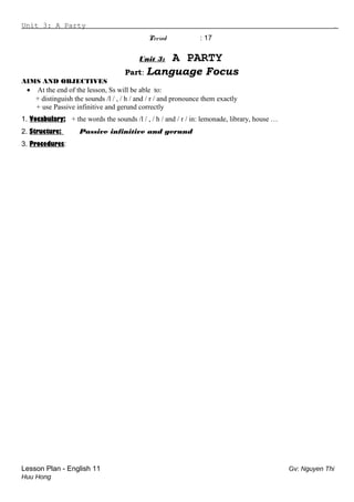 Unit 3: A Party .
Period : 17
Unit 3: A PARTY
Part: Language Focus
AIMS AND OBJECTIVES
• At the end of the lesson, Ss will be able to:
+ distinguish the sounds /l / , / h / and / r / and pronounce them exactly
+ use Passive infinitive and gerund correctly
1. Vocabulary: + the words the sounds /l / , / h / and / r / in: lemonade, library, house …
2. Structure: Passive infinitive and gerund
3. Procedures:
Lesson Plan - English 11 Gv: Nguyen Thi
Huu Hong
 