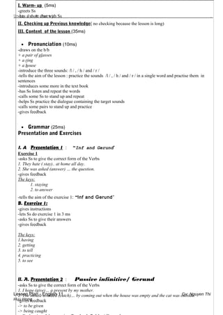 Unit 3: A Party .
Lesson Plan - English 11 Gv: Nguyen Thi
Huu Hong
I. Warm- up (5ms)
-greets Ss
-has a short chat with Ss
II. Checking up Previous knowledge( no checking because the lesson is long)
III. Content of the lesson (35ms)
• Pronunciation (10ms)
-draws on the b/b
+ a pair of glasses
+ a ring
+ a house
-introduce the three sounds: /l / , / h / and / r /
-tells the aim of the lesson : practice the sounds /l / , / h / and / r / in a single word and practise them in
sentences
-introduces some more in the text book
-has Ss listen and repeat the words
-calls some Ss to stand up and repeat
-helps Ss practice the dialogue containing the target sounds
-calls some pairs to stand up and practice
-gives feedback
• Grammar (25ms)
Presentation and Exercises
I. A. Presentation 1 : “Inf and Gerund”
Exercise 1
-asks Ss to give the correct form of the Verbs
1. They hate ( stay).. at home all day.
2. She was asked (answer) … the question.
-gives feedback
The keys:
1. staying
2. to answer
-tells the aim of the exercise 1: “Inf and Gerund”
B. Exercise 1:
-gives instructions
-lets Ss do exercise 1 in 3 ms
-asks Ss to give their answers
-gives feedback
The keys:
1.having
2. getting
3. to tell
4. practicing
5. to see
II. A. Presentation 2 : Passive infinitive/ Gerund
-asks Ss to give the correct form of the Verbs
1. I hope (give)… a present by my mother.
2. The mouse avoided (catch)… by coming out when the house was empty and the cat was outside.
-gives feedback
-> to be given
-> being caught
 