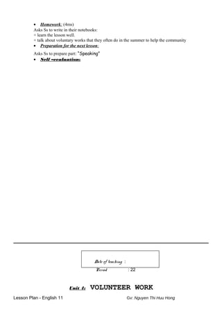 • Homework: (4ms)
Asks Ss to write in their notebooks:
+ learn the lesson well.
+ talk about voluntary works that they often do in the summer to help the community
• Preparation for the next lesson:
Asks Ss to prepare part: “Speaking”
• Self –evaluation:
Date of teaching :
Period : 22
Unit 4: VOLUNTEER WORK
Lesson Plan - English 11 Gv: Nguyen Thi Huu Hong
 