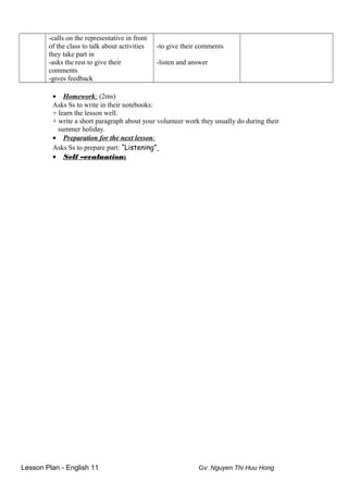-calls on the representative in front
of the class to talk about activities
they take part in
-asks the rest to give their
comments
-gives feedback
-to give their comments
-listen and answer
• Homework: (2ms)
Asks Ss to write in their notebooks:
+ learn the lesson well.
+ write a short paragraph about your volunteer work they usually do during their
summer holiday.
• Preparation for the next lesson:
Asks Ss to prepare part: “Listening”
• Self –evaluation:
Lesson Plan - English 11 Gv: Nguyen Thi Huu Hong
 