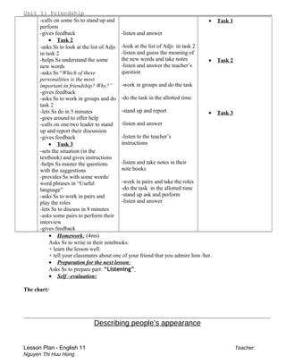 Unit 1: Friendship .
-calls on some Ss to stand up and
perform
-gives feedback
• Task 2
-asks Ss to look at the list of Adjs
in task 2
-helps Ss understand the some
new words
-asks Ss “Which of these
personalities is the most
important in friendship? Why?”
-gives feedback
-asks Ss to work in groups and do
task 2
-lets Ss do in 5 minutes
-goes around to offer help
-calls on one/two leader to stand
up and report their discussion
-gives feedback
• Task 3
-sets the situation (in the
textbook) and gives instructions
-helps Ss master the questions
with the suggestions
-provides Ss with some words/
word phrases in “Useful
language”
-asks Ss to work in pairs and
play the roles
-lets Ss to discuss in 8 minutes
-asks some pairs to perform their
interview
-gives feedback
-listen and answer
-look at the list of Adjs in task 2
-listen and guess the meaning of
the new words and take notes
-listen and answer the teacher’s
question
-work in groups and do the task
-do the task in the allotted time
-stand up and report
-listen and answer
-listen to the teacher’s
instructions
-listen and take notes in their
note books
-work in pairs and take the roles
-do the task in the allotted time
-stand up ask and perform
-listen and answer
• Task 1
• Task 2
• Task 3
• Homework: (4ms)
Asks Ss to write in their notebooks:
+ learn the lesson well.
+ tell your classmates about one of your friend that you admire him /her.
• Preparation for the next lesson:
Asks Ss to prepare part: “Listening”
• Self –evaluation:
The chart:
________________________________________________________________________________________
Describing people’s appearance
Lesson Plan - English 11 Teacher:
Nguyen Thi Huu Hong
 