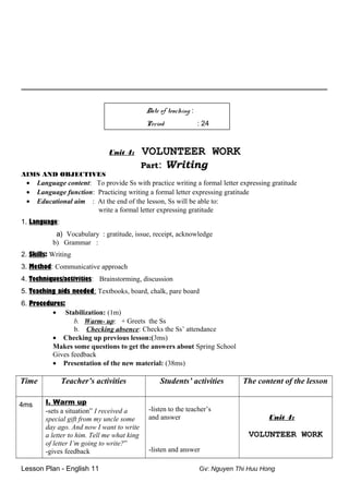 _______________________________________________________________________________________
Date of teaching :
Period : 24
Unit 4: VOLUNTEER WORK
Part: Writing
AIMS AND OBJECTIVES
• Language content: To provide Ss with practice writing a formal letter expressing gratitude
• Language function: Practicing writing a formal letter expressing gratitude
• Educational aim : At the end of the lesson, Ss will be able to:
write a formal letter expressing gratitude
1. Language:
a) Vocabulary : gratitude, issue, receipt, acknowledge
b) Grammar :
2. Skills: Writing
3. Method: Communicative approach
4. Techniques/activities: Brainstorming, discussion
5. Teaching aids needed: Textbooks, board, chalk, pare board
6. Procedures:
• Stabilization: (1m)
b. Warm- up: + Greets the Ss
b. Checking absence: Checks the Ss’ attendance
• Checking up previous lesson:(3ms)
Makes some questions to get the answers about Spring School
Gives feedback
• Presentation of the new material: (38ms)
Time Teacher’s activities Students’ activities The content of the lesson
4ms I. Warm up
-sets a situation” I received a
special gift from my uncle some
day ago. And now I want to write
a letter to him. Tell me what king
of letter I’m going to write?”
-gives feedback
-listen to the teacher’s
and answer
-listen and answer
Unit 4:
VOLUNTEER WORK
Lesson Plan - English 11 Gv: Nguyen Thi Huu Hong
 