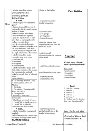 12ms
-tells the aim of the lesson:
Writing a formal letter
expressing gratitude
II. Pre-Writing
• Task 1
-asks Ss to play “ Competition
game”
-divides the model letter into 6
parts and write down each part on
a piece of paper
-asks Ss to close their books
-divides the Ss into 2 groups
-gives the papers to the Ss and
asks them to rearrange them to
make a complete letter
-lets Ss complete in 1 minute
-asks Ss to open their books , read
the letter and check their work
(which group finishing first with
the right letter will be the winner)
-asks Ss to read the model
-provides some new words
+ gratitude (n)
+ issues (v)
+ receipt(n)
+ assistance (n)
-asks Ss to read the model and
find out the sentences that express
the 6 points in the textbook
-asks Ss to retell form of a formal
letter
-gives feedback
+ The heading( Address, Date)
+ The salutation (Dear Sir,
Madam)
+ The body
+ The closing (Yours faithfully,
Yours sincerely,)
+ The signature
-provides Ss with some
expressions
+Thank you very much for …….
+ I would like to thank you for …
+ I would like to take this
opportunity to thank you for …
• Task 2
-asks Ss to read the requirement
carefully
-helps Ss analyze the requirement
basing on the suggestions in task1
III. While-writing
- listen to the teacher
-listen and answer the
teacher’s questions
-close their books
-sit in groups
-get the papers
-listen and answer
-do in the allotted time
- open their books , read the
letter and check
-read the model
-listen and guess the meaning
of the word
-read the model and answer
-retell form of a formal letter
-listen and answer
-listen and take note
-read the requirement
carefully and listen to the
teacher’s instructions
Part: Writing
Content
Writing about a formal
letter expressing gratitude
New words:
+ gratitude (n)
+ issues (v)
+ receipt(n)
+ assistance (n)
• Task 1
1. Dear Sir / Madam,
2. sentence 2
3. sentence 4
4. sentence 1
5. sentence 3
6. I look forward to hearing
from you. Yours faithfully,
form of a formal letter
+ The heading( Address, Date)
+ The salutation (Dear Sir,
Lesson Plan - English 11 Gv: Nguyen Thi Huu Hong
 