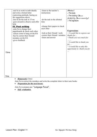 15ms
7ms
-ask Ss to work in individually
and write a formal letter
expressing gratitude, basing on
the suggestions above
-lets Ss do the task in 15 ms
-goes around to observe and offer
help
IV. Post writing
-asks Ss to change their
paperboards & check each other
-selects some to hang on the b/b
-has Ss correct their friends’
mistakes on the b/b
-gives feedback
-listen to the teacher’s
instructions
-do the task in the allotted
time
-change their papers to check
each other
-look at their friends’ work
-correct their friends’ mistakes
-listen and answer
Madam)
+ The body
+ The closing (Yours
faithfully, Yours sincerely,)
+ The signature
Expressions
+ I would like to express our
thanks for…
+Thank you very much for
…….
+ I would like to thank you
for …
+ I would like to take this
opportunity to thank you for
…
• Homework: (3ms)
Asks Ss to correct the mistakes and write the complete letter in their note books
• Preparation for the next lesson:
Asks Ss to prepare par: “Language Focus”
• Self –evaluation:
Lesson Plan - English 11 Gv: Nguyen Thi Huu Hong
 