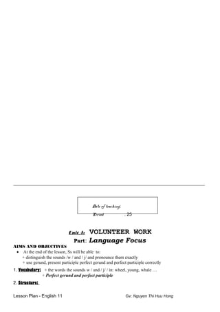 __________________________________________________________________________
Date of teaching:
Period : 25
Unit 4: VOLUNTEER WORK
Part: Language Focus
AIMS AND OBJECTIVES
• At the end of the lesson, Ss will be able to:
+ distinguish the sounds /w / and / j/ and pronounce them exactly
+ use gerund, present participle perfect gerund and perfect participle correctly
1. Vocabulary: + the words the sounds w / and / j/ / in: wheel, young, whale …
+ Perfect gerund and perfect participle
2. Structure:
Lesson Plan - English 11 Gv: Nguyen Thi Huu Hong
 