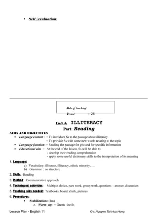• Self –evaluation:
_________________________________________________________________
Date of teaching:
Period : 26
Unit 5: ILLITERACY
Part: Reading
AIMS AND OBJECTIVES
• Language content : + To introduce Ss to the passage about illiteracy
+ To provide Ss with some new words relating to the topic
• Language function: + Reading the passage for gist and for specific information
• Educational aim : At the end of the lesson, Ss will be able to:
- develop their reading comprehension
- apply some useful dictionary skills to the interpretation of its meaning
1. Language:
a) Vocabulary: illiterate, illiteracy, ethnic minority, …
b) Grammar : no structure
2. Skills: Reading
3. Method: Communicative approach
4. Techniques/ activities: Multiple choice, pare work, group work, questions – answer, discussion
5. Teaching aids needed: Textbooks, board, chalk, pictures
6. Procedures:
• Stabilization: (1m)
e. Warm- up: + Greets the Ss
Lesson Plan - English 11 Gv: Nguyen Thi Huu Hong
 