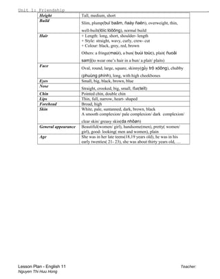 Unit 1: Friendship .
Height Tall, medium, short
Build
Slim, plump(buï baãm, ñaày ñaën), overweight, thin,
well-built(löïc löôõng), normal build
Hair + Length: long, short, shoulder- length
+ Style: straight, wavy, curly, crew- cut
+ Colour: black, grey, red, brown
Others: a fringe(maùi), a bun( buùi toùc), plait( ñuoâi
sam)(to wear one’s hair in a bun/ a plait/ plaits)
Face
Oval, round, large, square, skinny(gầy trô xöông), chubby
(phuùng phính), long, with high cheekbones
Eyes Small, big, black, brown, blue
Nose
Straight, crooked, big, small, flat(teït)
Chin Pointed chin, double chin
Lips Thin, full, narrow, heart- shaped
Forehead Broad, high
Skin White, pale, suntanned, dark, brown, black
A smooth complexion/ pale complexion/ dark complexion/
clear skin/ greasy skin(da nhôøn)
General appearance Beautiful(women/ girl), handsome(men), pretty( women/
girl), good- looking( men and women), plain
Age She was in her late teens(18,19 years old), he was in his
early twenties( 21- 23), she was about thirty years old, …
Lesson Plan - English 11 Teacher:
Nguyen Thi Huu Hong
 