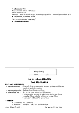 • Homework: (4ms)
Asks Ss to write in their notebooks:
+ learn the lesson well.
+ Discuss “ What are the advantages of enabling all people in a community to read and write
• Preparation for the next lesson:
Asks Ss to prepare part: “Speaking”
• Self –evaluation:
__________________________________________________________
Date of teaching:
Period : 27
Unit 5: ILLITERACY
Part: Speaking
AIMS AND OBJECTIVES
• Language content : + To enable Ss to use appropriate language to talk about illiteracy
problems and offer solutions
• Language function: + Talking about illiteracy problems
• Educational aim : By the end of the lesson, Ss will be able to:
+ use appropriate language to talk about schooling and illiteracy
related problems and offer solutions to these problems
+ use model “ SHOULD” to give advices
1. Language:
a) Vocabulary: old Vocabulary
b) Grammar : the model “ SHOULD” to give advices
Lesson Plan - English 11 Gv: Nguyen Thi Huu Hong
 
