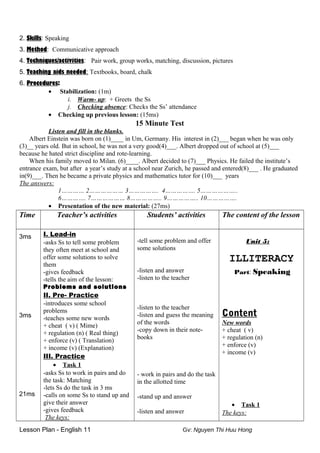 2. Skills: Speaking
3. Method: Communicative approach
4. Techniques/activities: Pair work, group works, matching, discussion, pictures
5. Teaching aids needed: Textbooks, board, chalk
6. Procedures:
• Stabilization: (1m)
i. Warm- up: + Greets the Ss
j. Checking absence: Checks the Ss’ attendance
• Checking up previous lesson: (15ms)
15 Minute Test
Listen and fill in the blanks.
Albert Einstein was born on (1)____ in Um, Germany. His interest in (2)___ began when he was only
(3)__ years old. But in school, he was not a very good(4)___. Albert dropped out of school at (5)___
because he hated strict discipline and rote-learning.
When his family moved to Milan. (6)____. Albert decided to (7)___ Physics. He failed the institute’s
entrance exam, but after a year’s study at a school near Zurich, he passed and entered(8)___ . He graduated
in(9)___. Then he became a private physics and mathematics tutor for (10)___ years
The answers:
1………… 2……………… 3……………. 4……………. 5………………..
6…………. 7……………… 8…………….. 9…………….. 10…………….
• Presentation of the new material: (27ms)
Time Teacher’s activities Students’ activities The content of the lesson
3ms
3ms
21ms
I. Lead-in
-asks Ss to tell some problem
they often meet at school and
offer some solutions to solve
them
-gives feedback
-tells the aim of the lesson:
Problems and solutions
II. Pre- Practice
-introduces some school
problems
-teaches some new words
+ cheat ( v) ( Mime)
+ regulation (n) ( Real thing)
+ enforce (v) ( Translation)
+ income (v) (Explanation)
III. Practice
• Task 1
-asks Ss to work in pairs and do
the task: Matching
-lets Ss do the task in 3 ms
-calls on some Ss to stand up and
give their answer
-gives feedback
The keys:
-tell some problem and offer
some solutions
-listen and answer
-listen to the teacher
-listen to the teacher
-listen and guess the meaning
of the words
-copy down in their note-
books
- work in pairs and do the task
in the allotted time
-stand up and answer
-listen and answer
Unit 5:
ILLITERACY
Part: Speaking
Content
New words
+ cheat ( v)
+ regulation (n)
+ enforce (v)
+ income (v)
• Task 1
The keys:
Lesson Plan - English 11 Gv: Nguyen Thi Huu Hong
 