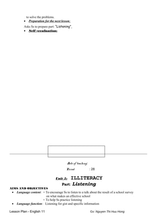 to solve the problems.
• Preparation for the next lesson:
Asks Ss to prepare part: “Listening”
• Self –evaluation:
__________________________________________________________________________
Date of teaching:
Period : 28
Unit 5: ILLITERACY
Part: Listening
AIMS AND OBJECTIVES
• Language content: + To encourage Ss to listen to a talk about the result of a school survey
on what makes an effective school
+ To help Ss practice listening
• Language function: Listening for gist and specific information
Lesson Plan - English 11 Gv: Nguyen Thi Huu Hong
 