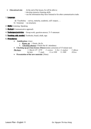 • Educational aim: At the end of the lesson, Ss will be able to:
+ develop extensive listening skills
+ use the information they have listened to for other communicative tasks
1. Language:
a) Vocabulary : survey, maturity, academic, self- respect, …
b) Grammar : no structures
2. Skills: Listening- Speaking
3. Method: Communicative approach
4. Techniques/activities: Group work, question-answer, T- F statement
5. Teaching aids needed: Textbooks, board, chalk, tape
6. Procedures:
• Stabilization: (1ms)
e. Warm- up: + Greets the Ss
b. Checking absence: Checks the Ss’ attendance
• Checking up previous lesson: (5ms)(mistake correction of 15 minute test)
The keys: 1. March 14th
, 1879 2. science 3. five 4. student 5. fifteen
6. Italy 7. study 8. in 1896 9. 1900 10.two
• Presentation of the new material: (36ms)
Lesson Plan - English 11 Gv: Nguyen Thi Huu Hong
 