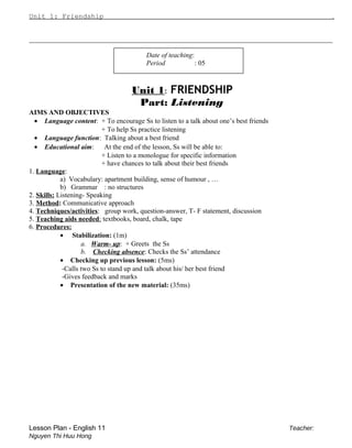 Unit 1: Friendship .
________________________________________________________________________________________________
Date of teaching:
Period : 05
Unit 1: FRIENDSHIP
Part: Listening
AIMS AND OBJECTIVES
• Language content: + To encourage Ss to listen to a talk about one’s best friends
+ To help Ss practice listening
• Language function: Talking about a best friend
• Educational aim: At the end of the lesson, Ss will be able to:
+ Listen to a monologue for specific information
+ have chances to talk about their best friends
1. Language:
a) Vocabulary: apartment building, sense of humour , …
b) Grammar : no structures
2. Skills: Listening- Speaking
3. Method: Communicative approach
4. Techniques/activities: group work, question-answer, T- F statement, discussion
5. Teaching aids needed: textbooks, board, chalk, tape
6. Procedures:
• Stabilization: (1m)
a. Warm- up: + Greets the Ss
b. Checking absence: Checks the Ss’ attendance
• Checking up previous lesson: (5ms)
-Calls two Ss to stand up and talk about his/ her best friend
-Gives feedback and marks
• Presentation of the new material: (35ms)
Lesson Plan - English 11 Teacher:
Nguyen Thi Huu Hong
 