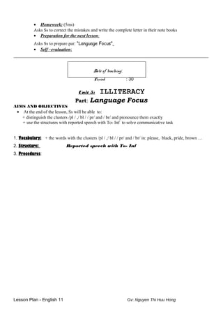 • Homework: (5ms)
Asks Ss to correct the mistakes and write the complete letter in their note books
• Preparation for the next lesson:
Asks Ss to prepare par: “Language Focus”
• Self –evaluation:
________________________________________________________________________________
Date of teaching:
Period : 30
Unit 5: ILLITERACY
Part: Language Focus
AIMS AND OBJECTIVES
• At the end of the lesson, Ss will be able to:
+ distinguish the clusters /pl / ,/ bl / / pr/ and / br/ and pronounce them exactly
+ use the structures with reported speech with To- Inf to solve communicative task
1. Vocabulary: + the words with the clusters /pl / ,/ bl / / pr/ and / br/ in: please, black, pride, brown …
2. Structure: Reported speech with To- Inf
3. Procedures:
Lesson Plan - English 11 Gv: Nguyen Thi Huu Hong
 