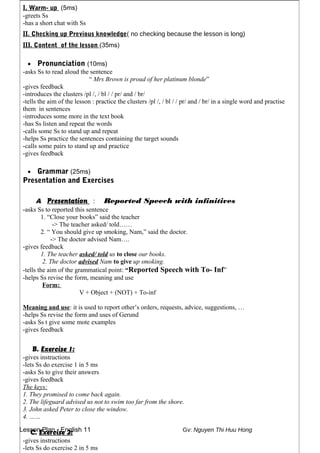 Lesson Plan - English 11 Gv: Nguyen Thi Huu Hong
I. Warm- up (5ms)
-greets Ss
-has a short chat with Ss
II. Checking up Previous knowledge( no checking because the lesson is long)
III. Content of the lesson (35ms)
• Pronunciation (10ms)
-asks Ss to read aloud the sentence
“ Mrs Brown is proud of her platinum blonde”
-gives feedback
-introduces the clusters /pl /, / bl / / pr/ and / br/
-tells the aim of the lesson : practice the clusters /pl /, / bl / / pr/ and / br/ in a single word and practise
them in sentences
-introduces some more in the text book
-has Ss listen and repeat the words
-calls some Ss to stand up and repeat
-helps Ss practice the sentences containing the target sounds
-calls some pairs to stand up and practice
-gives feedback
• Grammar (25ms)
Presentation and Exercises
A. Presentation : Reported Speech with infinitives
-asks Ss to reported this sentence
1. “Close your books” said the teacher
-> The teacher asked/ told……
2. “ You should give up smoking, Nam,” said the doctor.
-> The doctor advised Nam….
-gives feedback
1. The teacher asked/ told us to close our books.
2. The doctor advised Nam to give up smoking.
-tells the aim of the grammatical point: “Reported Speech with To- Inf”
-helps Ss revise the form, meaning and use
Form:
V + Object + (NOT) + To-inf
Meaning and use: it is used to report other’s orders, requests, advice, suggestions, …
-helps Ss revise the form and uses of Gerund
-asks Ss t give some mote examples
-gives feedback
B. Exercise 1:
-gives instructions
-lets Ss do exercise 1 in 5 ms
-asks Ss to give their answers
-gives feedback
The keys:
1. They promised to come back again.
2. The lifeguard advised us not to swim too far from the shore.
3. John asked Peter to close the window.
4. ……
C. Exercise 2:
-gives instructions
-lets Ss do exercise 2 in 5 ms
 