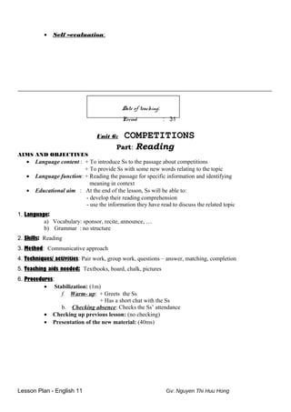 • Self –evaluation:
_________________________________________________________________
Date of teaching:
Period : 31
Unit 6: COMPETITIONS
Part: Reading
AIMS AND OBJECTIVES
• Language content : + To introduce Ss to the passage about competitions
+ To provide Ss with some new words relating to the topic
• Language function: + Reading the passage for specific information and identifying
meaning in context
• Educational aim : At the end of the lesson, Ss will be able to:
- develop their reading comprehension
- use the information they have read to discuss the related topic
1. Language:
a) Vocabulary: sponsor, recite, announce, …
b) Grammar : no structure
2. Skills: Reading
3. Method: Communicative approach
4. Techniques/ activities: Pair work, group work, questions – answer, matching, completion
5. Teaching aids needed: Textbooks, board, chalk, pictures
6. Procedures:
• Stabilization: (1m)
f. Warm- up: + Greets the Ss
+ Has a short chat with the Ss
b. Checking absence: Checks the Ss’ attendance
• Checking up previous lesson: (no checking)
• Presentation of the new material: (40ms)
Lesson Plan - English 11 Gv: Nguyen Thi Huu Hong
 