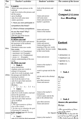 Lesson Plan - English 11 Gv: Nguyen Thi Huu Hong
Tim
e
Teacher’s activities Students’ activities The content of the lesson
4ms
8ms
23ms
I. Lead-in
-shows out some pictures in the
textbook
-asks Ss to look at the pictures and
tell the names
-gives feedback
-asks Ss to tell some more
-makes questions:
1. Have you ever participate in
competitions like these?
2. Which of these competitions
do you like most? Why?
-gives feedback
-tells the aim of the lesson:
Competitions
II. Before you read
-asks Ss work in pairs and answer
the questions in the textbook
-gives feedback
-introduces some new words:
New words:
+ announce ( v) ( Translation)
+ maximum ( a) ( Example)
+ sponsor (v, n) ( Explanation)
+ recite ( v) (Example)
-checks understanding of the new
words
III. While you read
• Task 1
-gives instructions
-explains some new words in
column b if necessary
-asks Ss to work in groups, read
the passage and identify the
meaning in context
-lets Ss do the task in 5 ms
-asks Ss to give their answers
-gives feedback
The keys:
1. d 2. f 3. e 4. c 5. b 6. a
• Task 2
-gives instructions
-asks Ss to work in pairs, read and
answer the questions
-lets Ss do the task in 5 ms
-asks Ss to give their answers
-gives feedback
The keys:
1. The representatives of three
class of the school…
2. Its aim was to stimulate the sprit
of learning E.L among Ss
3. The student’s parents Society
4. ……..
• Task 3
-asks Ss to read the third paragraph
-look at the pictures and
answer
-listen and answer
-tell some more
-listen and answer the
teacher’s questions
-listen and answer
-listen to the teacher
-work in pairs and answer
the questions
-listen and answer
-listen and guess the
meaning of the new words
-copy down the new words
in their note-books
-listen and answer
-listen to the teacher’s
instructions
-work in groups and do the
task
-do the task in the allotted
time
-give their answers
-listen and answer
-listen to the teacher’s
instructions
-work in pairs and do the
task in the allotted time
-give their answers
-listen and answer
-listen to the teacher’s
Unit 6:
Competitions
Part: Reading
Content
New words:
+ announce ( v)
+ maximum ( a)
+ sponsor (v, n
+ recite ( v)
• Task 1
The keys:
1. d
2. f
3. e
4. c
5. b
6. a
• Task 2
Answer the questions:
The keys:
1. The representatives of three
class of the school…
2. Its aim was to stimulate the
sprit of learning E.L among Ss
3. The student’s parents Society
 