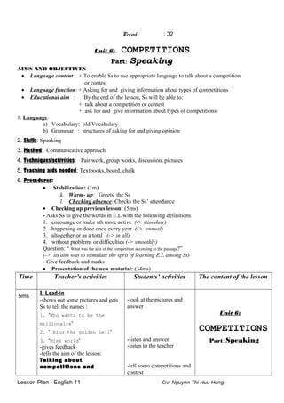 Period : 32
Unit 6: COMPETITIONS
Part: Speaking
AIMS AND OBJECTIVES
• Language content : + To enable Ss to use appropriate language to talk about a competition
or contest
• Language function: + Asking for and giving information about types of competitions
• Educational aim : By the end of the lesson, Ss will be able to:
+ talk about a competition or contest
+ ask for and give information about types of competitions
1. Language:
a) Vocabulary: old Vocabulary
b) Grammar : structures of asking for and giving opinion
2. Skills: Speaking
3. Method: Communicative approach
4. Techniques/activities: Pair work, group works, discussion, pictures
5. Teaching aids needed: Textbooks, board, chalk
6. Procedures:
• Stabilization: (1m)
k. Warm- up: Greets the Ss
l. Checking absence: Checks the Ss’ attendance
• Checking up previous lesson: (5ms)
- Asks Ss to give the words in E.L with the following definitions
1. encourage or make sth more active (-> stimulate)
2. happening or done once every year (-> annual)
3. altogether or as a total (-> in all)
4. without problems or difficulties (-> smoothly)
Question: “ What was the aim of the competition according to the passage?”
(-> its aim was to stimulate the sprit of learning E.L among Ss)
- Give feedback and marks
• Presentation of the new material: (34ms)
Time Teacher’s activities Students’ activities The content of the lesson
5ms
I. Lead-in
-shows out some pictures and gets
Ss to tell the names :
1. “Who wants to be the
millionaire”
2. “ Ring the golden bell”
3. “Miss world”
-gives feedback
-tells the aim of the lesson:
Talking about
competitions and
-look at the pictures and
answer
-listen and answer
-listen to the teacher
-tell some competitions and
contest
Unit 6:
COMPETITIONS
Part: Speaking
Lesson Plan - English 11 Gv: Nguyen Thi Huu Hong
 