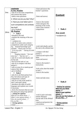 3ms
24ms
contests
II. Pre- Practice
-asks Ss to tell some competitions
and contests they know
-makes some questions:
2. Which one do you like? Why?
3. Have you ever taken part in
such competitions and contests
like that?
-gives feedback
III. Practice
• Task 1
-introduces the task
-explains the meaning of the new
word
+ sculpture (n)
-asks Ss to name some contests /
competitions under each category
Eg: General knowledge quiz
includes “ Hanh trinh van hoa”
“Ai la trieu phu” “ Duong len dinh
Olympia”..
Singing contests: “ Sao mai
diem hen”, “ Bai hat viet”…
-asks Ss to work individually and
do the task
-lets Ss do the task in 3 ms
-asks Ss to compare with their
partner’s
-calls on some Ss to stand up and
express their ideas
-gives feedback
• Task 2
-asks Ss to ask their partner how
they feel about each type of
competitions/ contests
-asks Ss to look at the model in
task 2 and read it aloud
-introduces the table of useful
language and explains new words
if necessary
-elicits the structures that are used
for asking for and giving opinion
+ Asking for opinion:
What do you think about…?
What’s your opinion about…?
How do you feel about….?
Do you like…..?
+ Giving opinion:
I think …….
-listen and answer the
teacher’s questions
-listen and answer
-listen to the teacher
-listen and guess the
meaning of the words
-name some contests /
competitions
-work individually and do
the task in the allotted time
-compare with their
partner’s
-stand up and express their
ideas
-listen and answer
-listen to the teacher’s
instructions
-look at the chart the model
in task 2
-listen to the teacher
-listen and take notes
-work in pairs and make
similar dialogues
-do the task in the allotted
time
-stand up and practice the
conversation
Content
• Task 1
New word:
+ sculpture (n)
• Task 2
+ Asking for opinion:
What do you think
about…?
What’s your opinion
about…?
How do you feel about….?
Do you like…..?
+ Giving opinion:
I think …….
Lesson Plan - English 11 Gv: Nguyen Thi Huu Hong
 