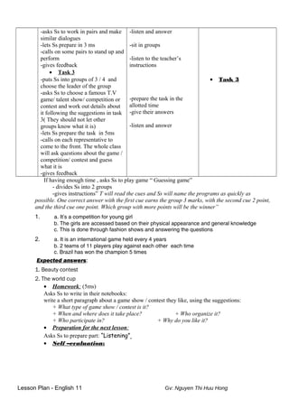 -asks Ss to work in pairs and make
similar dialogues
-lets Ss prepare in 3 ms
-calls on some pairs to stand up and
perform
-gives feedback
• Task 3
-puts Ss into groups of 3 / 4 and
choose the leader of the group
-asks Ss to choose a famous T.V
game/ talent show/ competition or
contest and work out details about
it following the suggestions in task
3( They should not let other
groups know what it is)
-lets Ss prepare the task in 5ms
-calls on each representative to
come to the front. The whole class
will ask questions about the game /
competition/ contest and guess
what it is
-gives feedback
-listen and answer
-sit in groups
-listen to the teacher’s
instructions
-prepare the task in the
allotted time
-give their answers
-listen and answer
• Task 3
If having enough time , asks Ss to play game “ Guessing game”
- divides Ss into 2 groups
-gives instructions” T will read the cues and Ss will name the programs as quickly as
possible. One correct answer with the first cue earns the group 3 marks, with the second cue 2 point,
and the third cue one point. Which group with more points will be the winner”
1. a. It’s a competition for young girl
b. The girls are accessed based on their physical appearance and general knowledge
c. This is done through fashion shows and answering the questions
2. a. It is an international game held every 4 years
b. 2 teams of 11 players play against each other each time
c. Brazil has won the champion 5 times
Expected answers:
1. Beauty contest
2. The world cup
• Homework: (5ms)
Asks Ss to write in their notebooks:
write a short paragraph about a game show / contest they like, using the suggestions:
+ What type of game show / contest is it?
+ When and where does it take place? + Who organize it?
+ Who participate in? + Why do you like it?
• Preparation for the next lesson:
Asks Ss to prepare part: “Listening”
• Self –evaluation:
Lesson Plan - English 11 Gv: Nguyen Thi Huu Hong
 
