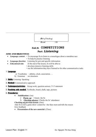 ________________________________________________________________________________________________________
Date of teaching:
Period : 33
Unit 6: COMPETITIONS
Part: Listening
AIMS AND OBJECTIVES
• Language content: + To encourage Ss to listen to a monologue about a marathon race
+ To help Ss practice listening
• Language function: Listening for gist and specific information
• Educational aim: At the end of the lesson, Ss will be able to:
+ develop extensive listening skills
+ use the information they have listened to for other communicative tasks
1. Language:
a) Vocabulary : athletic, clock, association, …
b) Grammar : no structures
2. Skills: Listening- Speaking
3. Method: Communicative approach
4. Techniques/activities: Group work, question-answer, T- F statement
5. Teaching aids needed: Textbooks, board, chalk, tape, pictures
6. Procedures:
• Stabilization: (1m)
f. Warm- up: + Greets the Ss
b. Checking absence: Checks the Ss’ attendance
Checking up previous lesson: (5ms)
Asks Ss to tell a game show/ contest he / she likes most and tells the reason
Give feedback
• Presentation of the new material: (35ms)
Lesson Plan - English 11 Gv: Nguyen Thi Huu Hong
 