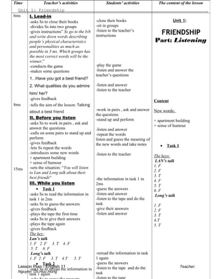 Unit 1: Friendship .
Lesson Plan - English 11 Teacher:
Nguyen Thi Huu Hong
Time Teacher’s activities Students’ activities The content of the lesson
6ms
8ms
15ms
I. Lead-in
-asks Ss to close their books
-divides Ss into two groups
-gives instructions” Ss go to the b/b
and write down words describing
people’s physical characteristics
and personalities as much as
possible in 3 ms. Which groups has
the most correct words will be the
winner.”
-conducts the game
-makes some questions
1. .Have you got a best friend?
2. What qualities do you admire
him/ her?
-gives feedback
-tells the aim of the lesson: Talking
about a best friend
II. Before you listen
-asks Ss to work in pairs , ask and
answer the questions
-calls on some pairs to stand up and
perform
-gives feedback
-lets Ss repeat the words
-introduces some new words
+ apartment building
+ sense of humour
-sets the situation: “You will listen
to Lan and Long talk about their
best friends“
III. While you listen
• Task 1
-asks Ss to read the information in
task 1 in 2ms
-asks Ss to guess the answers
-gives feedback
-plays the tape the first time
-asks Ss to give their answers
-plays the tape again
-gives feedback
The key:
Lan’s talk
1. F 2. F 3. T 4. F
5. T 6. F
Long’s talk
1. F 2. F 3. T 4.T 5. T
• Task 2
-asks Ss to reread the information in
task 1 again
-close their books
-sit in groups
-listen to the teacher’s
instructions
-play the game
-listen and answer the
teacher’s questions
-listen and answer
-listen to the teacher
-work in pairs , ask and answer
the questions
-stand up and perform
-listen and answer
-repeat the words
listen and guess the meaning of
the new words and take notes
-listen to the teacher
-the information in task 1 in
2ms
-guess the answers
-listen and answer
-listen to the tape and do the
task
-give their answers
-listen and answer
-reread the information in task
1 again
-guess the answers
-listen to the tape and do the
task
Unit 1:
FRIENDSHIP
Part: Listening
Content
New words:
+ apartment building
+ sense of humour
• Task 1
The keys:
LAN’s talk
1. F
2. F
3. T
4. F
5. T
6. F
Long’s talk
1. F
2. F
3. T
4.T
5. T
 