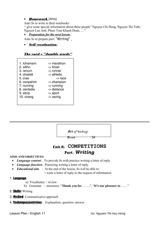 • Homework: (4ms)
Asks Ss to write in their notebooks:
+ give some special information about these people” Nguyen Chi Dong, Nguyen Thi Tinh,
Nguyen Lan Anh, Pham Tran Khanh Doan, …”.
• Preparation for the next lesson:
Asks Ss to prepare part: “Writing”
• Self –evaluation:
The card – “Jumble words”
1. tohamarn -> marathon
2. sifihn -> finish
3. renurn -> runner
4. chiatelt -> athletic
5. crae -> race
6. conpahim -> champion
7. nurning -> running
8. centadis -> distance
9. storp -> sport
10. cirang -> racing
Date of teaching:
Period : 34
Unit 6: COMPETITIONS
Part: Writing
AIMS AND OBJECTIVES
• Language content: To provide Ss with practice writing a letter of reply
• Language function: Practicing writing a letter of reply
• Educational aim : At the end of the lesson, Ss will be able to:
+ write a letter of reply to the request of information
1. Language:
a) Vocabulary : review
b) Grammar : structures: “Thank you for …….”, “It’s our pleasure to ……”
2. Skills: Writing
3. Method: Communicative approach
4. Techniques/activities: Explanation, question- answer
Lesson Plan - English 11 Gv: Nguyen Thi Huu Hong
 