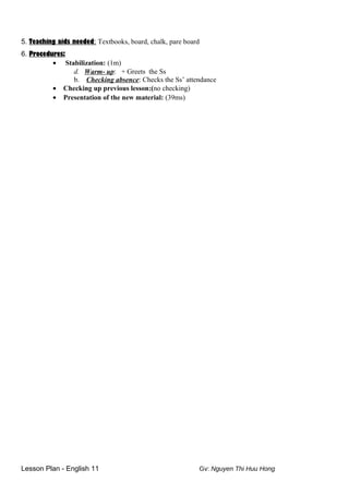 5. Teaching aids needed: Textbooks, board, chalk, pare board
6. Procedures:
• Stabilization: (1m)
d. Warm- up: + Greets the Ss
b. Checking absence: Checks the Ss’ attendance
• Checking up previous lesson:(no checking)
• Presentation of the new material: (39ms)
Lesson Plan - English 11 Gv: Nguyen Thi Huu Hong
 