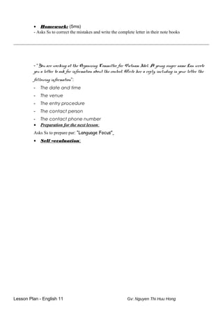 • Homework: (5ms)
- Asks Ss to correct the mistakes and write the complete letter in their note books
_______________________________________________________________________________________
- “You are working at the Organizing Committee for Vietnam Idol. A young singer name Lan wrote
you a letter to ask for information about the contest. Write her a reply, including in your letter the
following information”:
- The date and time
- The venue
- The entry procedure
- The contact person
- The contact phone number
• Preparation for the next lesson:
Asks Ss to prepare par: “Language Focus”
• Self –evaluation:
Lesson Plan - English 11 Gv: Nguyen Thi Huu Hong
 
