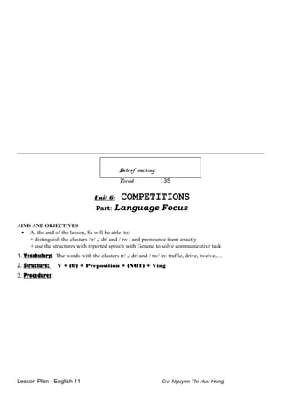 __________________________________________________________________________
Date of teaching:
Period : 35
Unit 6: COMPETITIONS
Part: Language Focus
AIMS AND OBJECTIVES
• At the end of the lesson, Ss will be able to:
+ distinguish the clusters /tr/ ,/ dr/ and / tw / and pronounce them exactly
+ use the structures with reported speech with Gerund to solve communicative task
1. Vocabulary: The words with the clusters tr/ ,/ dr/ and / tw/ in: traffic, drive, twelve,…
2. Structure: V + (O) + Preposition + (NOT) + Ving
3. Procedures:
Lesson Plan - English 11 Gv: Nguyen Thi Huu Hong
 