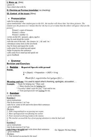 Lesson Plan - English 11 Gv: Nguyen Thi Huu Hong
I. Warm- up (5ms)
-greets Ss
-has a short chat with Ss
II. Checking up Previous knowledge( no checking)
III. Content of the lesson (35ms)
• Pronunciation
-asks Ss to play game
-gives instructions” One student goes to the b/b , the teacher will shows him / her three pictures. The
student sees the pictures in 1 minute then he/ she has to act or mime that the others will guess what are the
pictures”
Picture1: a pair of trousers
Picture1: a dress
Picture1: number 12
-writes on the b/b : trousers , dress, twelve
-has Ss read aloud the words
-tells the aim of the task : the clusters /tr/ ,/ dr/ and / tw /
-introduces some more in the text book
-has Ss listen and repeat the words
-calls some Ss to stand up and repeat
-helps Ss practice the sentences
-calls some Ss to stand up and speak out
-gives feedback
• Grammar
Revision and Exercises
A. Revision : Reported Speech with gerund
Form:
V + (Object) + Preposition + (NOT) + V-ing
Thank (for) , congratulation (on), apologize (for) ……..
Meaning and use: it is used to report other’s thanking, apologies, accusation, …
Example: “ Thank for helping me,” Mary said
-> Mary thanked me for helping her.
“ I’m sorry I didn’t wait for you,” Tom said to me.
-> Tom apologized for not waiting for me.
B. Exercises:
( in the textbook)
Exercise 1
-gives instructions
-lets Ss do exercise 1 in 5 ms
-asks Ss to come to b/b and write down their sentences
- gives feedback
The keys:
1. John congratulated us on passing our exams.
2. Mary apologized for not phoning me earlier.
3. Peter insisted on driving Linda to the station.
4. The teacher accused the boy of not paying attention to what he had said.
5. ….
Exercise 2
-gives instructions
-lets Ss do exercise 2 in 5 ms
-asks Ss to come to b/b and write down their sentences
- gives feedback
The keys:
1. Tom insisted on paying for the meal.
 