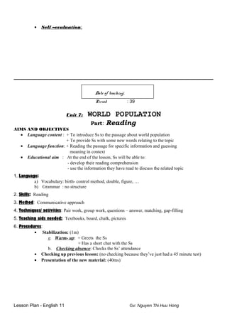 • Self –evaluation:
Date of teaching:
Period : 39
Unit 7: WORLD POPULATION
Part: Reading
AIMS AND OBJECTIVES
• Language content : + To introduce Ss to the passage about world population
+ To provide Ss with some new words relating to the topic
• Language function: + Reading the passage for specific information and guessing
meaning in context
• Educational aim : At the end of the lesson, Ss will be able to:
- develop their reading comprehension
- use the information they have read to discuss the related topic
1. Language:
a) Vocabulary: birth- control method, double, figure, …
b) Grammar : no structure
2. Skills: Reading
3. Method: Communicative approach
4. Techniques/ activities: Pair work, group work, questions – answer, matching, gap-filling
5. Teaching aids needed: Textbooks, board, chalk, pictures
6. Procedures:
• Stabilization: (1m)
g. Warm- up: + Greets the Ss
+ Has a short chat with the Ss
b. Checking absence: Checks the Ss’ attendance
• Checking up previous lesson: (no checking because they’ve just had a 45 minute test)
• Presentation of the new material: (40ms)
Lesson Plan - English 11 Gv: Nguyen Thi Huu Hong
 