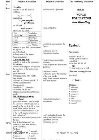 Lesson Plan - English 11 Gv: Nguyen Thi Huu Hong
Tim
e
Teacher’s activities Students’ activities The content of the lesson
4ms
8ms
15ms
I. Lead-in
-asks Ss to tell the world’s
problems
education
the world’s
problems
social evil
environment
-shows out the chart:
Year Population
10,000 B.C 10 million
1750 625 million
1985 5760 million
2000 6,6 billion
2015 over 7 billion
-asks Ss to give their comments on
the figures
-gives feedback
-tells the aim of the lesson:
World population
II. Before you read
-asks Ss to look at the pictures in
the textbook
-asks Ss work in pairs and discuss
the questions in the textbook on
page 81
-gives feedback
-introduces some new words:
New words:
+ figure ( n) (illustration)- 1,2,3..
+ birth- control method
(Explanation)
+ double ( v) (Example)
+ It’s time S.b did sth
-checks understanding of the new
words
III. While you read
• Task 1
-gives instructions” read through
the sentences and identify part of
speech of the words to fill in each
blank. Then choose the most
suitable word from the box to fill
in the blank, paying attention to
their right form”
-asks Ss to work individually to do
the task
-lets Ss do the task in 3 ms
-asks Ss to give their answers
-gives feedback
The keys:
1. although 2. method
3. increases 4. resources
5. figures 6. limit
7. international 8. control
-tell the world’s problems
-look at the chart
-give their comments on the
figures
-listen and answer
-listen to the teacher
-look at the pictures in the
textbook
-work in pairs and discuss the
questions
-listen and answer
-listen and guess the meaning
of the new words
-copy down the new words in
their note-books
-listen to the teacher’s
instructions
-work individually to do the
task in the allotted time
-give their answers
-listen and answer
Unit 7:
WORLD
POPULATION
Part: Reading
Content
New words:
+ figure ( n) - 1,2,3..
+ birth- control method
+ double ( v)
+ It’s time S.b did sth
Eg:
It’s time you went to bed
(Ñaõ ñeán luùc con phaûi ñi
nguû roài)
• Task 1
The keys:
1. although
2. method
3. increases
4. resources
5. figures
6. limit
7. international
8. control
 