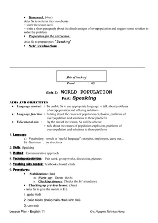 • Homework: (4ms)
Asks Ss to write in their notebooks:
+ learn the lesson well.
+ write a short paragraph about the disadvantages of overpopulation and suggest some solution to
solve the problem
• Preparation for the next lesson:
Asks Ss to prepare part: “Speaking”
• Self –evaluation:
_____________________________________________________________________________________
Date of teaching:
Period : 40
Unit 7: WORLD POPULATION
Part: Speaking
AIMS AND OBJECTIVES
• Language content : + To enable Ss to use appropriate language to talk about problems
of overpopulation and offering solutions
• Language function: + Talking about the causes of population explosion, problems of
overpopulation and solutions to these problems
• Educational aim : By the end of the lesson, Ss will be able to:
+ talk about the causes of population explosion, problems of
overpopulation and solutions to these problems
1. Language:
a) Vocabulary: words in “useful language”: exercise, implement, carry out…
b) Grammar : no structures
2. Skills: Speaking
3. Method: Communicative approach
4. Techniques/activities: Pair work, group works, discussion, pictures
5. Teaching aids needed: Textbooks, board, chalk
6. Procedures:
• Stabilization: (1m)
m. Warm- up: Greets the Ss
n. Checking absence: Checks the Ss’ attendance
• Checking up previous lesson: (5ms)
- Asks Ss to give the words in E.L
1. gaáp ñoâi
2. caùc bieän phaùp haïn cheá sinh ñeû
3. con soá
Lesson Plan - English 11 Gv: Nguyen Thi Huu Hong
 