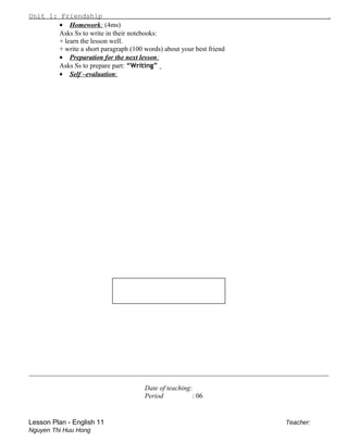 Unit 1: Friendship .
• Homework: (4ms)
Asks Ss to write in their notebooks:
+ learn the lesson well.
+ write a short paragraph (100 words) about your best friend
• Preparation for the next lesson:
Asks Ss to prepare part: “Writing”
• Self –evaluation:
________________________________________________________________________________________
Date of teaching:
Period : 06
Lesson Plan - English 11 Teacher:
Nguyen Thi Huu Hong
 
